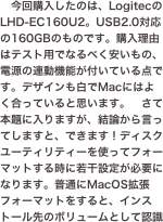 今回購入したのは、LogitecのLHD-EC160U2。USB2.0対応の160GBのものです。購入理由はテスト用でなるべく安いもの、電源の連動機能が付いている点です。デザインも白でMacにはよく合っていると思います。　さて本題に入りますが、結論から言ってしますと、できます！ディスクユーティリティーを使ってフォーマットする時に若干設定が必要になります。普通にMacOS拡張フォーマットをすると、インストール先のボリュームとして認識