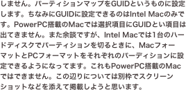 しません。パーティションマップをGUIDというものに設定します。ちなみにGUIDに設定できるのはIntel Macのみです。PowerPC搭載のMacでは選択項目にGUIDとい項目は出てきません。また余談ですが、Intel ...