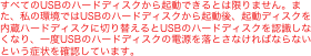 すべてのUSBのハードディスクから起動できるとは限りません。また、私の環境ではUSBのハードディスクから起動後、起動ディスクを内蔵ハードディスクに切り替えるとUSBのハードディスクを認識しなくなり、一度USBのハードディスクの電源を落とさなければならないという症状を確認しています。