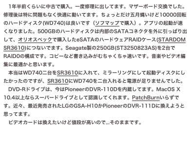 1年半前くらいに中古で購入。一度修理に出してます。マザーボード交換でした。
修理後は特に問題もなく快適に動いてます。ちょっとだけ五月蝿いけど10000回転
のハードディスク(WD740)は良いです（ソフマップで購入）。アプリの起動が速くなりました。500GBのハードディスクは内部のSATAコネクタを外に引っぱり出して、オリオスペックで購入したeSATAのハードウェアRAIDケース(STARDOM...