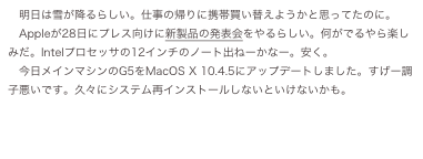 明日は雪が降るらしい。仕事の帰りに携帯買い替えようかと思ってたのに。
　Appleが28日にプレス向けに新製品の発表会をやるらしい。何がでるやら楽しみだ。Intelプロセッサの12インチのノート出ねーかなー。安く。
　今日メインマシンのG5をMacOS...