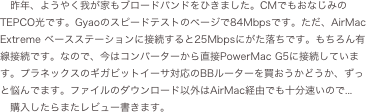 昨年、ようやく我が家もブロードバンドをひきました。CMでもおなじみのTEPCO光です。Gyaoのスピードテストのページで84Mbpsです。ただ、AirMac Extreme ベースステーションに接続すると25Mbpsにがた落ちです。もちろん有線接続です。なので、今はコンバーターから直接PowerMac...