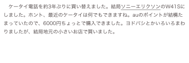 ケータイ電話を約3年ぶりに買い替えました。結局ソニーエリクソンのW41Sにしました。ホント、最近のケータイは何でもできますね。auのポイントが結構たまっていたので、6000円ちょっとで購入できました。ヨドバシとかいろいろまわりましたが、結局地元の小さいお店で買いました。
　