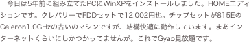 今日は5年前に組み立てたPCにWinXPをインストールしました。HOMEエディションです。クレバリーでFDDセットで12,002円也。チップセットが815EのCeleron1.0GHzの古いのマシンですが、結構快適に動作しています。まあインターネットくらいにしかつかってませんが。これでGyao見放題です。
　