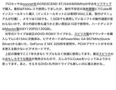 プロセッサはsonnet社のCRESCEND ST/G4の800MHzの中古をソフマップで購入。最初はFANレスで使用してましたが、動作不安定の為秋葉館にてCube用インストールキット購入（インストールキットには専用FANと工具、取付けマニュアルが付属）。メモリは1GBでも、1.5GBでも使用しているソフトの動作速度が変わらないので、多少内部の熱も違うかと思い現在は1GBで使用中。ハードディスクはMaxtor製の6Y120P0(120GB)。
　光学式ドライブは純正のDVD-ROMドライブから、スピリカ製のマウンターを購入してUJ-815Aに交換済み。ビデオカードはPowerMac...