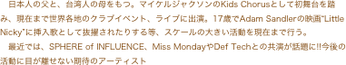 日本人の父と、台湾人の母をもつ。マイケルジャクソンのKids Chorusとして初舞台を踏み、現在まで世界各地のクラブイベント、ライブに出演。17歳でAdam Sandlerの映画“Little...