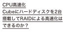 CPU高速化
Cubeにハードディスクを2台搭載してRAIDによる高速化はできるのか？